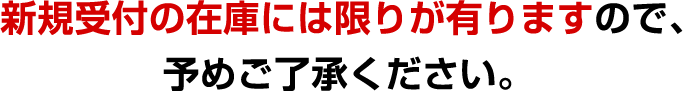  新規受付の在庫には限りが有りますので、予めご了承ください。